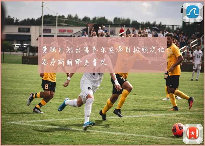 曼联计划出售齐尔克泽目标锁定伯恩茅斯前锋克鲁皮