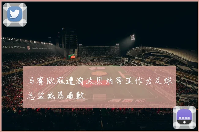 马赛欧冠遭淘汰贝纳蒂亚作为足球总监诚恳道歉