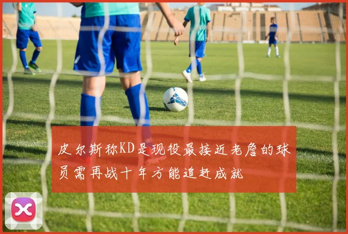 皮尔斯称KD是现役最接近老詹的球员需再战十年方能追赶成就