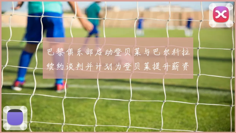 巴黎俱乐部启动登贝莱与巴尔科拉续约谈判并计划为登贝莱提升薪资待遇