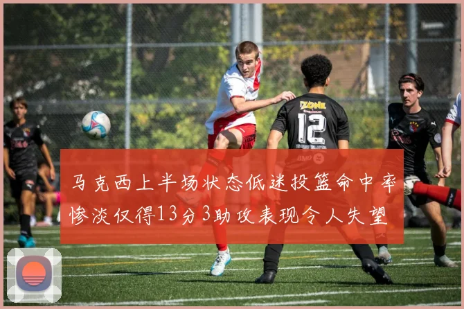 马克西上半场状态低迷投篮命中率惨淡仅得13分3助攻表现令人失望