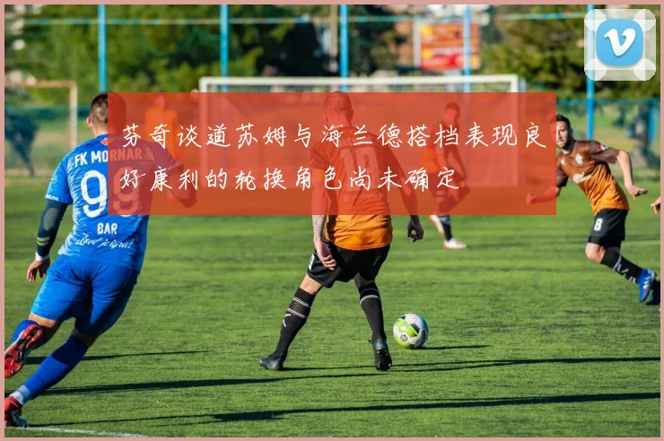 芬奇谈道苏姆与海兰德搭档表现良好康利的轮换角色尚未确定