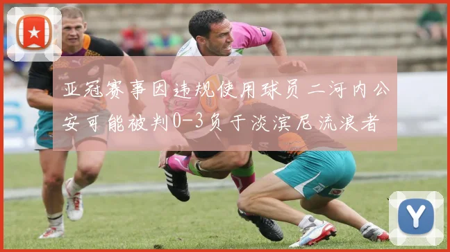 亚冠赛事因违规使用球员二河内公安可能被判0-3负于淡滨尼流浪者