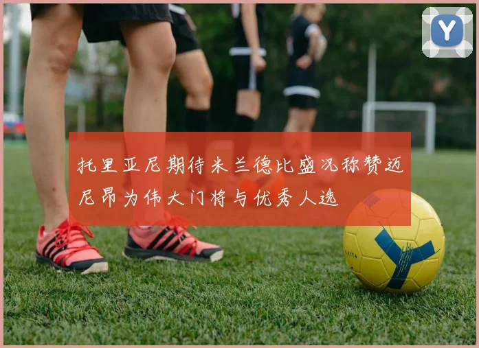 托里亚尼期待米兰德比盛况称赞迈尼昂为伟大门将与优秀人选