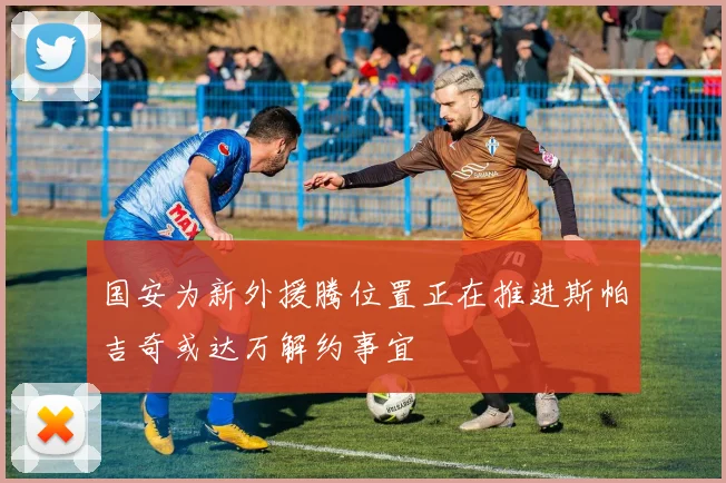 国安为新外援腾位置正在推进斯帕吉奇或达万解约事宜