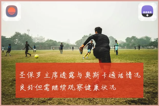 圣保罗主席透露与奥斯卡通话情况良好但需继续观察健康状况
