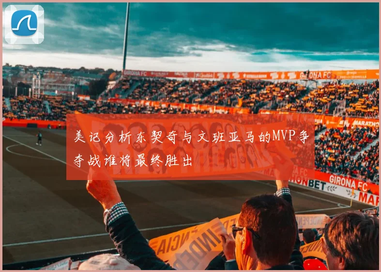 美记分析东契奇与文班亚马的MVP争夺战谁将最终胜出
