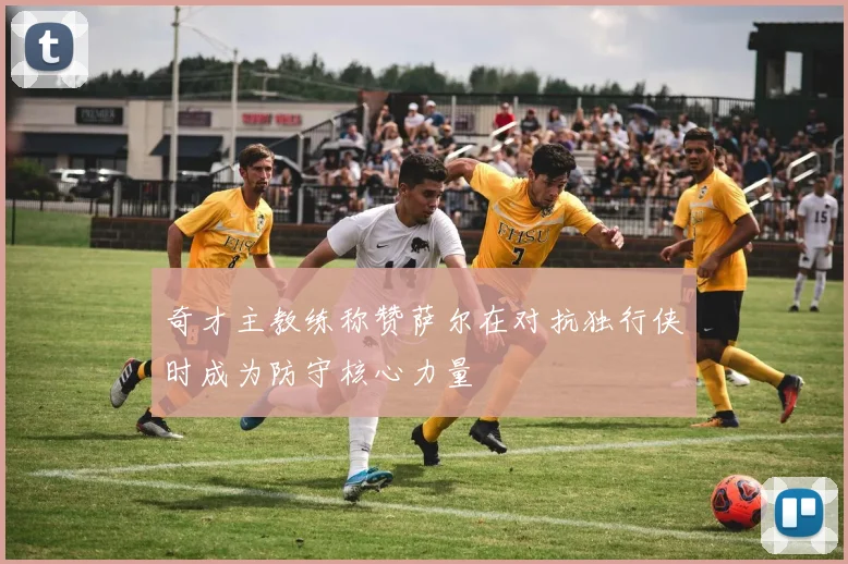 奇才主教练称赞萨尔在对抗独行侠时成为防守核心力量