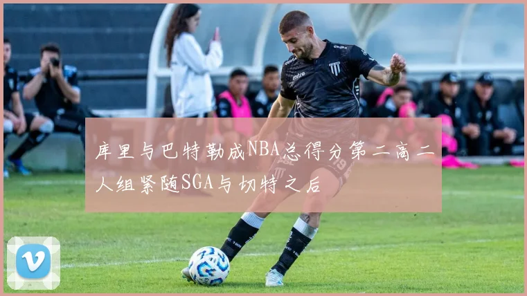 库里与巴特勒成NBA总得分第二高二人组紧随SGA与切特之后