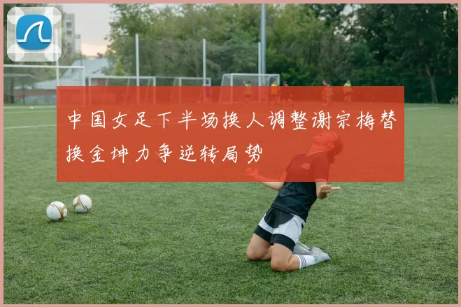 中国女足下半场换人调整谢宗梅替换金坤力争逆转局势