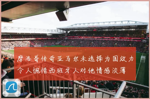 摩洛哥传奇亚马尔未选择为国效力令人惋惜西班牙人对他情感淡薄