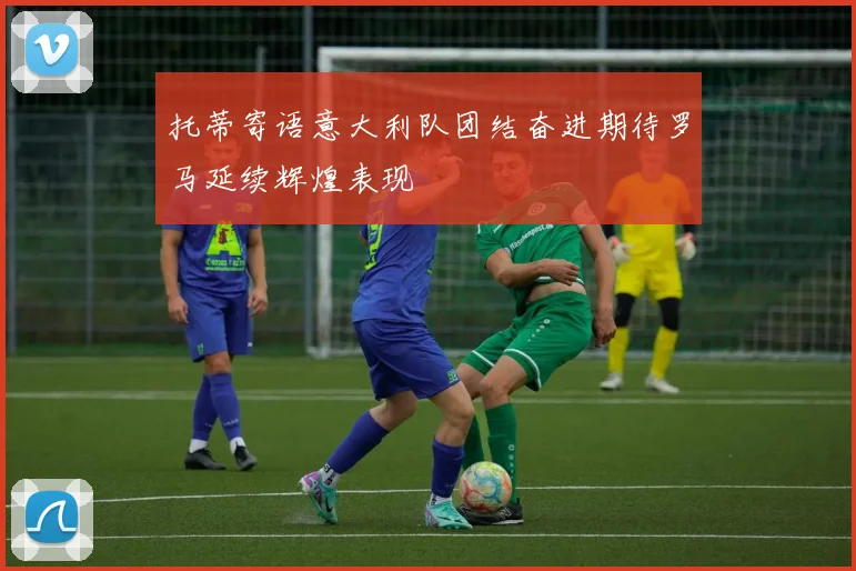 托蒂寄语意大利队团结奋进期待罗马延续辉煌表现