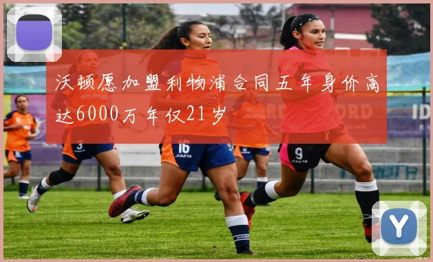 沃顿愿加盟利物浦合同五年身价高达6000万年仅21岁