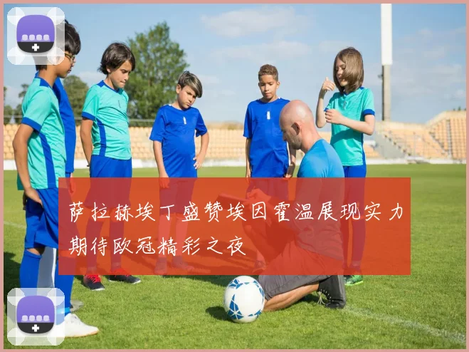 萨拉赫埃丁盛赞埃因霍温展现实力期待欧冠精彩之夜