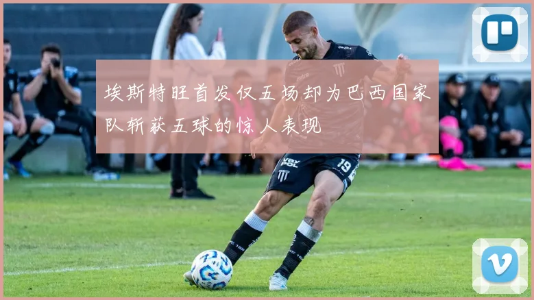 埃斯特旺首发仅五场却为巴西国家队斩获五球的惊人表现