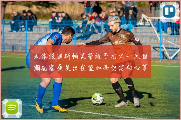 米体报道斯帕莱蒂给予尤文一天假期孔塞桑复出在望加蒂仍需耐心等待