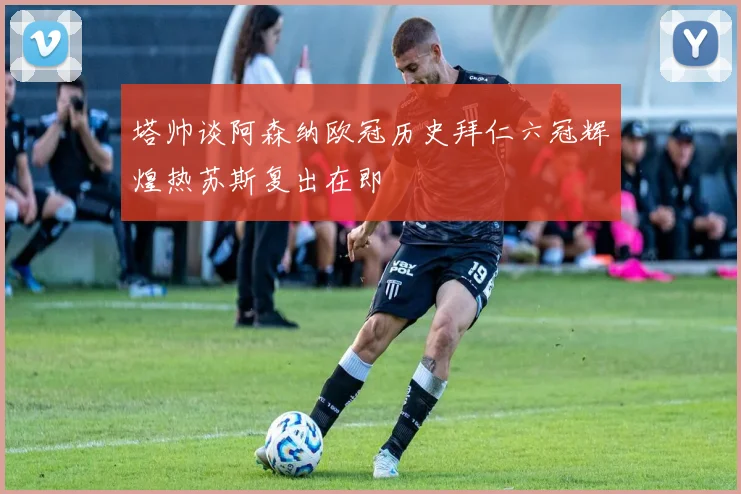 塔帅谈阿森纳欧冠历史拜仁六冠辉煌热苏斯复出在即