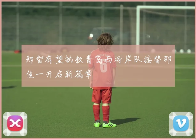 郑智有望执教青岛西海岸队接替邵佳一开启新篇章