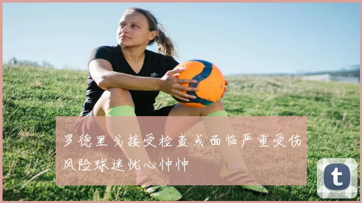 罗德里戈接受检查或面临严重受伤风险球迷忧心忡忡