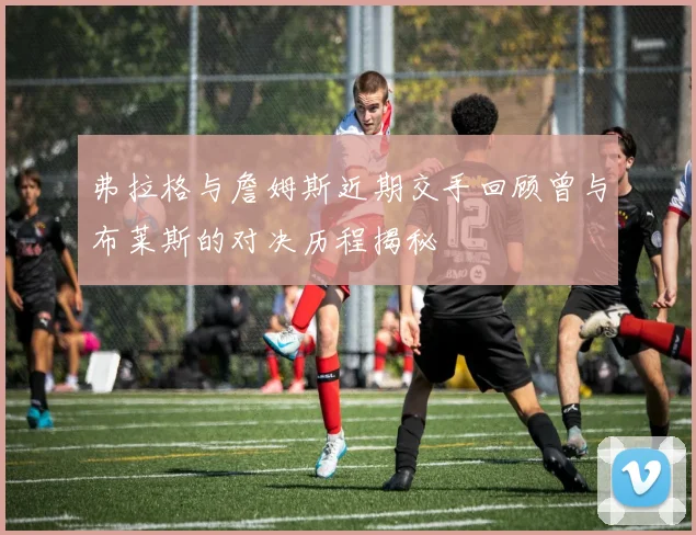 弗拉格与詹姆斯近期交手回顾曾与布莱斯的对决历程揭秘