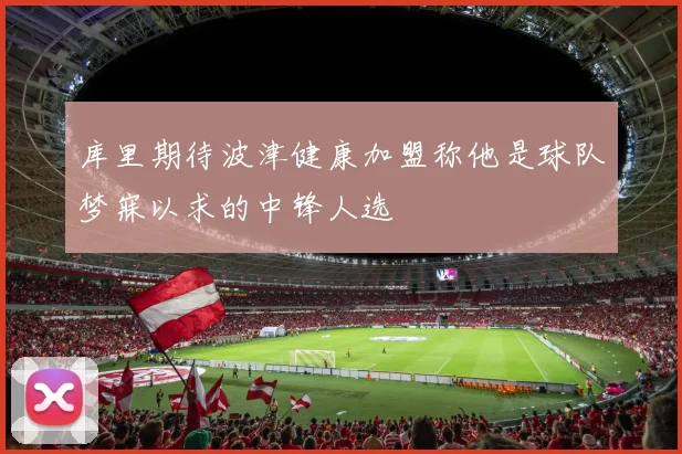 库里期待波津健康加盟称他是球队梦寐以求的中锋人选