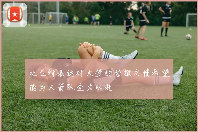 杜兰特表达对大梦的崇敬之情希望能为火箭队全力以赴