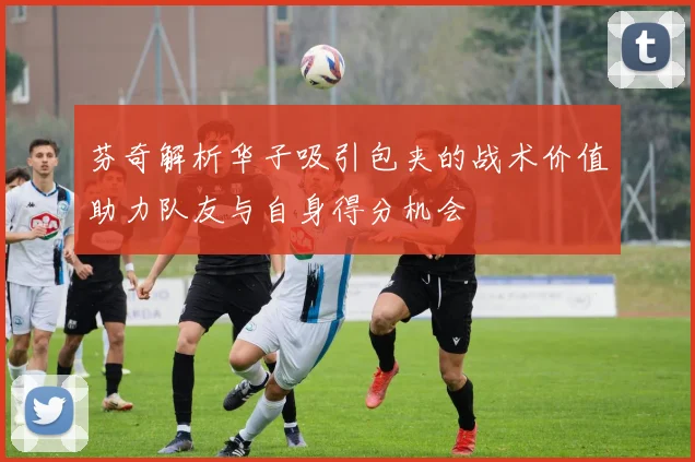 芬奇解析华子吸引包夹的战术价值助力队友与自身得分机会