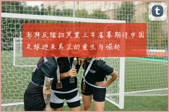 澎湃反赌扫黑案三年落幕期待中国足球迎来真正的重生与崛起