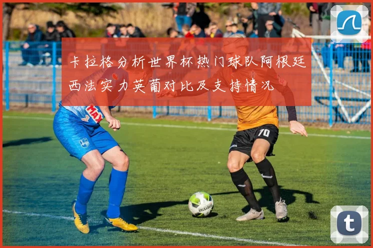 卡拉格分析世界杯热门球队阿根廷西法实力英葡对比及支持情况