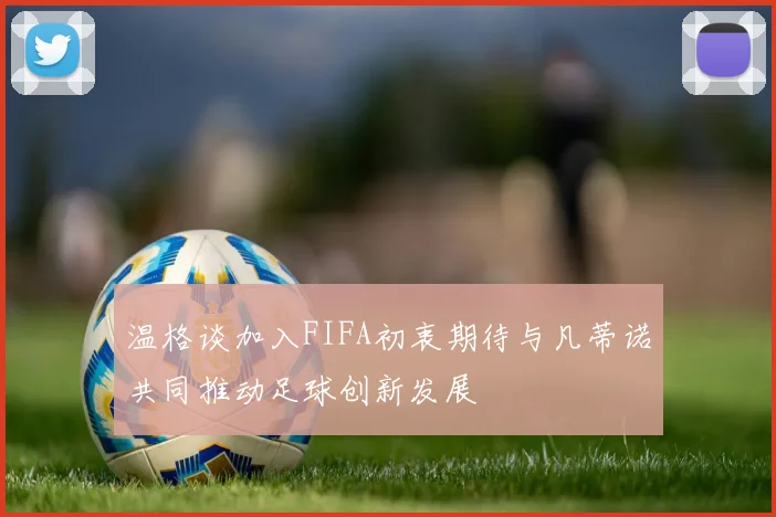 温格谈加入FIFA初衷期待与凡蒂诺共同推动足球创新发展