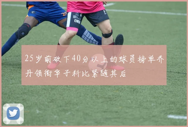 25岁前砍下40分以上的球员榜单乔丹领衔华子科比紧随其后