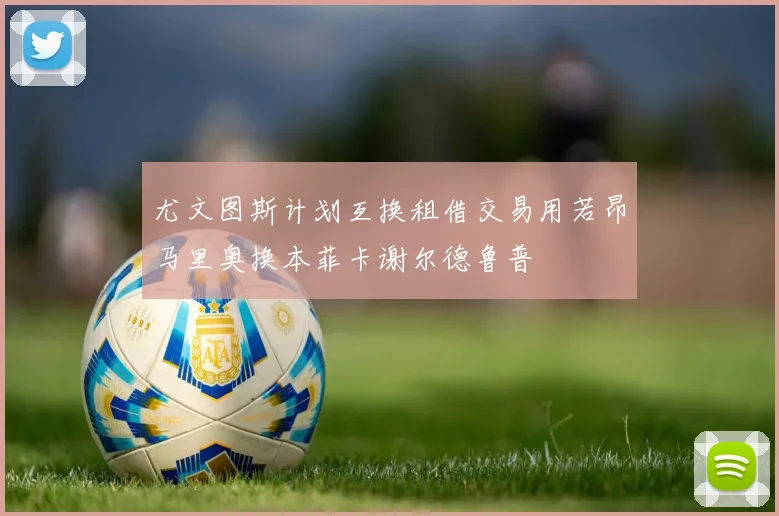 尤文图斯计划互换租借交易用若昂马里奥换本菲卡谢尔德鲁普