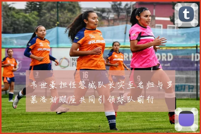韦世豪担任蓉城队长实至名归与罗慕洛刘殿座共同引领球队前行