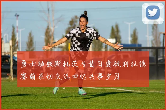 勇士助教斯托茨与昔日爱徒利拉德赛前亲切交流回忆共事岁月