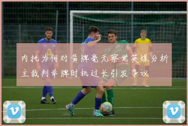 内托为何对黄牌毫无察觉英媒分析主裁判举牌时机过长引发争议