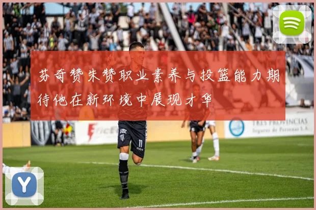 芬奇赞朱赞职业素养与投篮能力期待他在新环境中展现才华