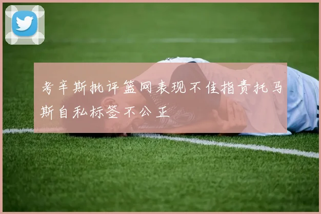 考辛斯批评篮网表现不佳指责托马斯自私标签不公正
