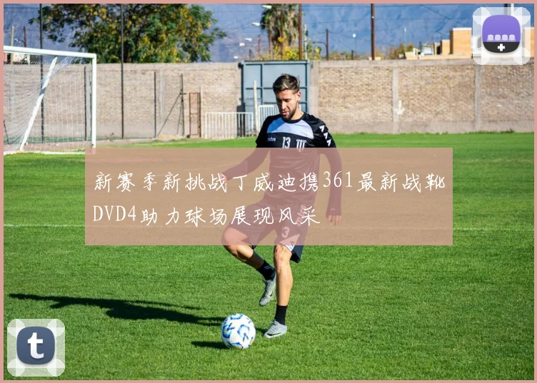 新赛季新挑战丁威迪携361最新战靴DVD4助力球场展现风采